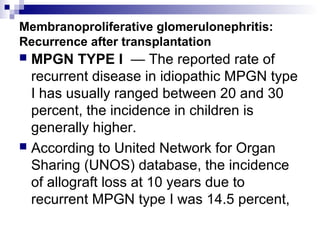 Membranoproliferative glomerulonephritis:
Recurrence after transplantation
 MPGN TYPE I — The reported rate of
recurrent disease in idiopathic MPGN type
I has usually ranged between 20 and 30
percent, the incidence in children is
generally higher.
 According to United Network for Organ
Sharing (UNOS) database, the incidence
of allograft loss at 10 years due to
recurrent MPGN type I was 14.5 percent,
 