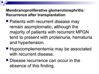 Membranoproliferative glomerulonephritis:
Recurrence after transplantation
 Patients with recurrent disease may
remain asymptomatic, although the
majority of patients with recurrent MPGN
tend to present with proteinuria, hematuria
and hypertension.
 Hypocomplementemia may be associated
with recurrent disease.
 Disease recurrence can occur in the
absence of this finding.
 
