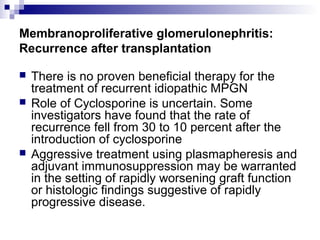 Membranoproliferative glomerulonephritis:
Recurrence after transplantation
 There is no proven beneficial therapy for the
treatment of recurrent idiopathic MPGN
 Role of Cyclosporine is uncertain. Some
investigators have found that the rate of
recurrence fell from 30 to 10 percent after the
introduction of cyclosporine
 Aggressive treatment using plasmapheresis and
adjuvant immunosuppression may be warranted
in the setting of rapidly worsening graft function
or histologic findings suggestive of rapidly
progressive disease.
 