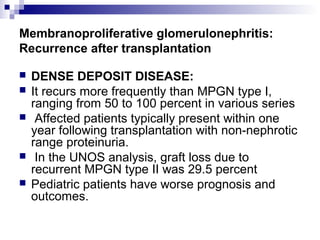 Membranoproliferative glomerulonephritis:
Recurrence after transplantation
 DENSE DEPOSIT DISEASE:
 It recurs more frequently than MPGN type I,
ranging from 50 to 100 percent in various series
 Affected patients typically present within one
year following transplantation with non-nephrotic
range proteinuria.
 In the UNOS analysis, graft loss due to
recurrent MPGN type II was 29.5 percent
 Pediatric patients have worse prognosis and
outcomes.
 