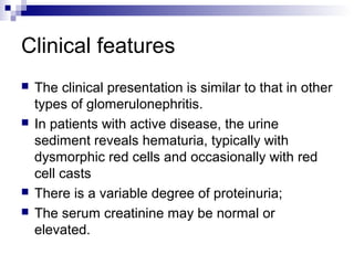 Clinical features
 The clinical presentation is similar to that in other
types of glomerulonephritis.
 In patients with active disease, the urine
sediment reveals hematuria, typically with
dysmorphic red cells and occasionally with red
cell casts
 There is a variable degree of proteinuria;
 The serum creatinine may be normal or
elevated.
 