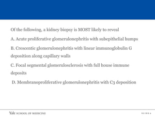 S L I D E 2
Of the following, a kidney biopsy is MOST likely to reveal
A. Acute proliferative glomerulonephritis with subepithelial humps
B. Crescentic glomerulonephritis with linear immunoglobulin G
deposition along capillary walls
C. Focal segmental glomerulosclerosis with full house immune
deposits
D. Membranoproliferative glomerulonephritis with C3 deposition
 