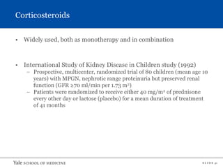 S L I D E 31
Corticosteroids
• Widely used, both as monotherapy and in combination
• International Study of Kidney Disease in Children study (1992)
– Prospective, multicenter, randomized trial of 80 children (mean age 10
years) with MPGN, nephrotic range proteinuria but preserved renal
function (GFR ≥70 ml/min per 1.73 m2)
– Patients were randomized to receive either 40 mg/m2 of prednisone
every other day or lactose (placebo) for a mean duration of treatment
of 41 months
 