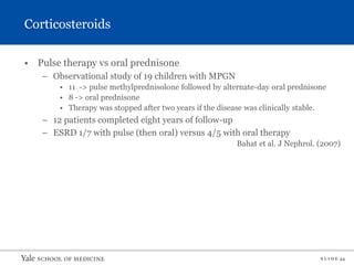 S L I D E 34
• Pulse therapy vs oral prednisone
– Observational study of 19 children with MPGN
• 11 -> pulse methylprednisolone followed by alternate-day oral prednisone
• 8 -> oral prednisone
• Therapy was stopped after two years if the disease was clinically stable.
– 12 patients completed eight years of follow-up
– ESRD 1/7 with pulse (then oral) versus 4/5 with oral therapy
Bahat et al. J Nephrol. (2007)
Corticosteroids
 