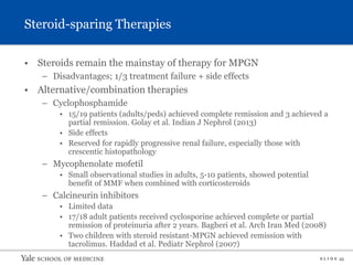 S L I D E 35
• Steroids remain the mainstay of therapy for MPGN
– Disadvantages; 1/3 treatment failure + side effects
• Alternative/combination therapies
– Cyclophosphamide
• 15/19 patients (adults/peds) achieved complete remission and 3 achieved a
partial remission. Golay et al. Indian J Nephrol (2013)
• Side effects
• Reserved for rapidly progressive renal failure, especially those with
crescentic histopathology
– Mycophenolate mofetil
• Small observational studies in adults, 5-10 patients, showed potential
benefit of MMF when combined with corticosteroids
– Calcineurin inhibitors
• Limited data
• 17/18 adult patients received cyclosporine achieved complete or partial
remission of proteinuria after 2 years. Bagheri et al. Arch Iran Med (2008)
• Two children with steroid resistant-MPGN achieved remission with
tacrolimus. Haddad et al. Pediatr Nephrol (2007)
Steroid-sparing Therapies
 