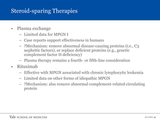 S L I D E 36
Steroid-sparing Therapies
• Plasma exchange
– Limited data for MPGN I
– Case reports support effectiveness in humans
– ?Mechanism: remove abnormal disease-causing proteins (i.e., C3
nephritic factors), or replace deficient proteins (e.g., genetic
complement factor H deficiency)
– Plasma therapy remains a fourth- or fifth-line consideration
• Rituximab
– Effective with MPGN associated with chronic lymphocytic leukemia
– Limited data on other forms of idiopathic MPGN
– ?Mechanism: also remove abnormal complement-related circulating
protein
 