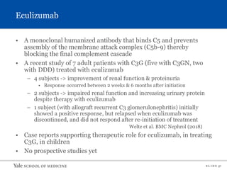 S L I D E 37
Eculizumab
• A monoclonal humanized antibody that binds C5 and prevents
assembly of the membrane attack complex (C5b-9) thereby
blocking the final complement cascade
• A recent study of 7 adult patients with C3G (five with C3GN, two
with DDD) treated with eculizumab
– 4 subjects -> improvement of renal function & proteinuria
• Response occurred between 2 weeks & 6 months after initiation
– 2 subjects -> impaired renal function and increasing urinary protein
despite therapy with eculizumab
– 1 subject (with allograft recurrent C3 glomerulonephritis) initially
showed a positive response, but relapsed when eculizumab was
discontinued, and did not respond after re-initiation of treatment
Welte et al. BMC Nephrol (2018)
• Case reports supporting therapeutic role for eculizumab, in treating
C3G, in children
• No prospective studies yet
 