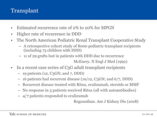 S L I D E 38
Transplant
• Estimated recurrence rate of 2% to 20% for MPGN
• Higher rate of recurrence in DDD
• The North American Pediatric Renal Transplant Cooperative Study
– A retrospective cohort study of 8000 pediatric transplant recipients
(including 75 children with DDD)
– 11 of 29 grafts lost in patients with DDD due to recurrence
McEnery. N Engl J Med (1992)
• In a recent case series of C3G adult transplant recipients
– 19 patients (12, C3GN; and 7, DDD)
– 16 patients had recurrent disease (10/12, C3GN; and 6/7, DDD)
– Recurrent disease treated with Ritux, eculizumab, steroids or MMF
– No response in 3 patients received Ritux (all with autoantibodies)
– 4/7 patients responded to eculizumab
Regunathan. Am J Kidney Dis (2018)
 