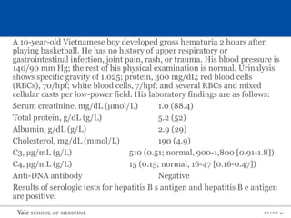 S L I D E 41
A 10-year-old Vietnamese boy developed gross hematuria 2 hours after
playing basketball. He has no history of upper respiratory or
gastrointestinal infection, joint pain, rash, or trauma. His blood pressure is
140/90 mm Hg; the rest of his physical examination is normal. Urinalysis
shows specific gravity of 1.025; protein, 300 mg/dL; red blood cells
(RBCs), 70/hpf; white blood cells, 7/hpf; and several RBCs and mixed
cellular casts per low-power field. His laboratory findings are as follows:
Serum creatinine, mg/dL (µmol/L) 1.0 (88.4)
Total protein, g/dL (g/L) 5.2 (52)
Albumin, g/dL (g/L) 2.9 (29)
Cholesterol, mg/dL (mmol/L) 190 (4.9)
C3, µg/mL (g/L) 510 (0.51; normal, 900-1,800 [0.91-1.8])
C4, µg/mL (g/L) 15 (0.15; normal, 16-47 [0.16-0.47])
Anti-DNA antibody Negative
Results of serologic tests for hepatitis B s antigen and hepatitis B e antigen
are positive.
 