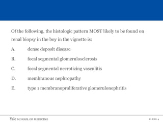 S L I D E 4
Of the following, the histologic pattern MOST likely to be found on
renal biopsy in the boy in the vignette is:
A. dense deposit disease
B. focal segmental glomerulosclerosis
C. focal segmental necrotizing vasculitis
D. membranous nephropathy
E. type 1 membranoproliferative glomerulonephritis
 