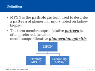 S L I D E 6
Definition
• MPGN is the pathologic term used to describe
a pattern of glomerular injury noted on kidney
biopsy.
• The term membranoproliferative pattern is
often preferred, instead of
membranoproliferative glomerulonephritis
MPGN
Primary
MPGN
Secondary
MPGN
 