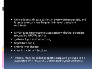  Dense deposit disease carries an even worse prognosis, and
it tends to recur more frequently in renal transplant
recipients
 MPGN type I may occur in association withother disorders
(secondary MPGN), such as
 systemic lupus erythematosus,
 hepatitis B and C,
 chronic liver disease,
 chronic bacterial infections.
 Indeed, many so-called idiopathic cases are believed to be
associated with hepatitisC and related cryoglobulinemia.
 