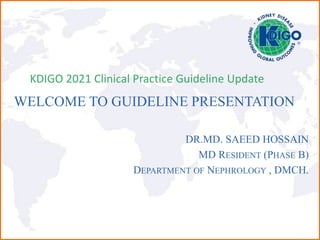 WELCOME TO GUIDELINE PRESENTATION
DR.MD. SAEED HOSSAIN
MD RESIDENT (PHASE B)
DEPARTMENT OF NEPHROLOGY , DMCH.
KDIGO 2021 Clinical Practice Guideline Update
 