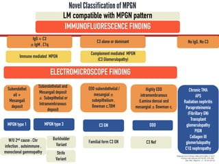 Novel Classificationof MPGN
IMMUNOFLUORESCENCE FINDING
IgG + C3
± IgM , C1q
C3 alone or dominant
Immune mediated MPGN
Complement mediated MPGN
(C3 Glomerulopathy)
ELECTROMICROSCOPE FINDING
Subendothel
ail +
Mesangail
deposit
Highly EDD
intramembranous
(Lamina densa) and
mesangial ± Bowman c,
MPGN type 1
Subendothelail and
Mesangail deposit
± Subepithelial or
Intramembranous
deposit
MPGN type 3 DDD
EDD subendothelial /
mesangial ±
subepithelium ,
Bowman c,TBM
C3 GN
Burkholder
Variant
Strife
Variant
W/U 2nd cause : Chr
infection , autoimmune ,
monoclonal gammopathy
Familial form C3 GN
Adapted from N Engl J Med 2012;366:1119-31
Kidney International (2016) 89, 278–288.
Nat. Rev. Nephrol. 11, 14–22 (2015)
LM compatible with MPGN pattern
No IgG, No C3
Chronic TMA
APS
Radiation nephritis
Paraproteinemia
(Fibrillary GN)
Transplant
glomerulopathy
PIGN
Collagen III
glomerlulopathy
C1Q nephropathy
C3 Nef
 