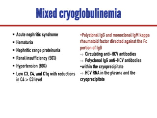 Mixed cryoglobulinemia
§ Acute nephritic syndrome
§ Hematuria
§ Nephritic range proteinuria
§ Renal insufficiency (50%)
§ Hypertension (80%)
§ Low C3, C4, and C1q with reductions
in C4 > C3 level
•Polyclonal IgG and monoclonal IgM kappa
rheumatoid factor directed against the Fc
portion of IgG
•❖ Circulating anti-HCV antibodies
•❖ Polyclonal IgG anti-HCV antibodies
•within the cryoprecipitate
•❖ HCV RNA in the plasma and the
cryoprecipitate
 