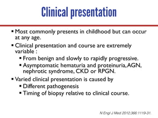 Clinical presentation
§ Most commonly presents in childhood but can occur
at any age.
§ Clinical presentation and course are extremely
variable :
§ From benign and slowly to rapidly progressive.
§ Asymptomatic hematuria and proteinuria,AGN,
nephrotic syndrome, CKD or RPGN.
§ Varied clinical presentation is caused by
§ Different pathogenesis
§ Timing of biopsy relative to clinical course.
N Engl J Med 2012;366:1119-31.
 