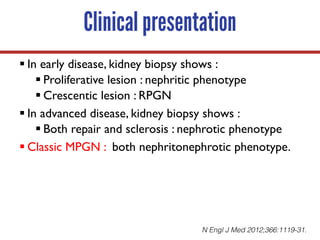 Clinical presentation
§ In early disease, kidney biopsy shows :
§ Proliferative lesion : nephritic phenotype
§ Crescentic lesion : RPGN
§ In advanced disease, kidney biopsy shows :
§ Both repair and sclerosis : nephrotic phenotype
§ Classic MPGN : both nephritonephrotic phenotype.
N Engl J Med 2012;366:1119-31.
 