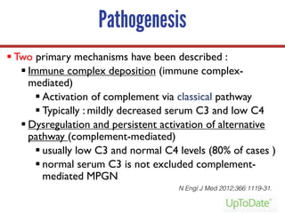 Pathogenesis
§ Two primary mechanisms have been described :
§ Immune complex deposition (immune complex-
mediated)
§ Activation of complement via classical pathway
§ Typically : mildly decreased serum C3 and low C4
§ Dysregulation and persistent activation of alternative
pathway (complement-mediated)
§ usually low C3 and normal C4 levels (80% of cases )
§ normal serum C3 is not excluded complement-
mediated MPGN
N Engl J Med 2012;366:1119-31.
 