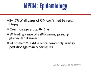 MPGN : Epidemiology
§ 2–10% of all cases of GN confirmed by renal
biopsy.
§ Common age group 8-16 yr
§ 5th leading cause of ESRD among primary
glomerular diseases
§ ‘idiopathic’ MPGN is more commonly seen in
pediatric age than older adults.
Nat. Rev. Nephrol. 11, 14–22 (2015)
 