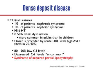 Dense deposit disease
§ Clinical Features
§ 1/3 of patients : nephrotic syndrome
§ 1/4 of patients : nephritic syndrome
§ Mild HT
§ > 50% Renal dysfunction
§ more common in adults than in children
§ Onset is preceded by acute URI , with high ASO
titers in 20-40%.
§ 80 - 90% low C3 levels
§ Depressed C4 levels “uncommon”
§ Syndrome of acquired partial lipodystrophy
Brenner&Rector’s: The Kidney 10th Edition
 