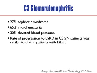C3 Glomerulonephritis
§ 27% nephrotic syndrome
§ 65% microhematuria
§ 30% elevated blood pressure.
§ Rate of progression to ESRD in C3GN patients was
similar to that in patients with DDD.
Comprehensive Clinical Nephrology 5th Edition
 