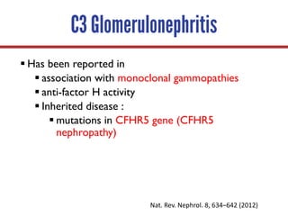 C3 Glomerulonephritis
§ Has been reported in
§ association with monoclonal gammopathies
§ anti-factor H activity
§ Inherited disease :
§ mutations in CFHR5 gene (CFHR5
nephropathy)
Nat.	Rev.	Nephrol.	8,	634–642	(2012)	
 