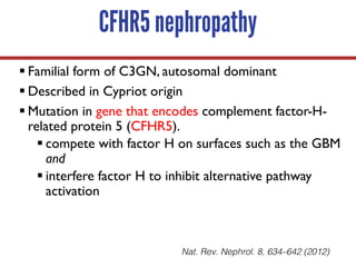 CFHR5 nephropathy
§ Familial form of C3GN, autosomal dominant
§ Described in Cypriot origin
§ Mutation in gene that encodes complement factor-H-
related protein 5 (CFHR5).
§ compete with factor H on surfaces such as the GBM
and
§ interfere factor H to inhibit alternative pathway
activation
Nat. Rev. Nephrol. 8, 634–642 (2012)
 