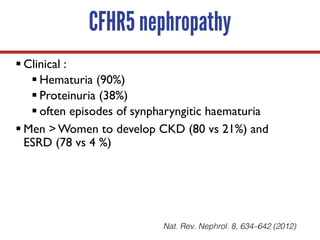 CFHR5 nephropathy
§ Clinical :
§ Hematuria (90%)
§ Proteinuria (38%)
§ often episodes of synpharyngitic haematuria
§ Men > Women to develop CKD (80 vs 21%) and
ESRD (78 vs 4 %)
Nat. Rev. Nephrol. 8, 634–642 (2012)
 
