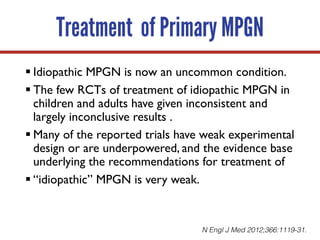 Treatment of Primary MPGN
§ Idiopathic MPGN is now an uncommon condition.
§ The few RCTs of treatment of idiopathic MPGN in
children and adults have given inconsistent and
largely inconclusive results .
§ Many of the reported trials have weak experimental
design or are underpowered, and the evidence base
underlying the recommendations for treatment of
§ “idiopathic” MPGN is very weak.
N Engl J Med 2012;366:1119-31.
 