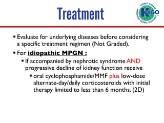 Treatment
§ Evaluate for underlying diseases before considering
a specific treatment regimen (Not Graded).
§ For idiopathic MPGN :
§ If accompanied by nephrotic syndrome AND
progressive decline of kidney function receive
§ oral cyclophosphamide/MMF plus low-dose
alternate-day/daily corticosteroids with initial
therapy limited to less than 6 months. (2D)
 
