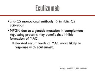 Eculizumab
§ anti-C5 monoclonal antibody à inhibits C5
activation
§ MPGN due to a genetic mutation in complement-
regulating proteins may benefit that inhibit
formation of MAC.
§ elevated serum levels of MAC more likely to
response with eculizumab.
N	Engl J	Med	2012;366:1119-31.	
 