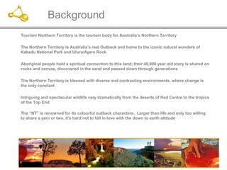 1
Background
Tourism Northern Territory is the tourism body for Australia’s Northern Territory
The Northern Territory is Australia’s real Outback and home to the iconic natural wonders of
Kakadu National Park and Uluru/Ayers Rock
Aboriginal people hold a spiritual connection to this land; their 40,000 year old story is shared on
rocks and canvas, discovered in the sand and passed down through generations
The Northern Territory is blessed with diverse and contrasting environments, where change is
the only constant
Intriguing and spectacular wildlife vary dramatically from the deserts of Red Centre to the tropics
of the Top End
The “NT” is renowned for its colourful outback characters. Larger than life and only too willing
to share a yarn or two, it's hard not to fall in love with the down to earth attitude
 