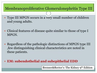 Membranoproliferative
Membranoproliferative Glomerulonephritis Type III

 Type III MPGN occurs in a very small number of children
  and young adults.

 Clinical features of disease quite similar to those of type I
  MPGN.

 Regardless of the pathologic distinctions of MPGN type III
  ,few distinguishing clinical characteristics are noted in
  these patients.

 EM: subendothelial and subepithelial EDD

                            Brenner&Rector’s: The Kidney 9th Edition
 