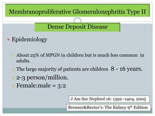 Membranoproliferative Glomerulonephritis Type II

                   Dense Deposit Disease

 Epidemiology


    About 25% of MPGN in children but is much less common in
     adults.
    The large majority of patients are children   8 - 16 years.
  2-3person/million.
  Female:male = 3:2


                              J Am Soc Nephrol 16: 1392–1404, 2005
                             Brenner&Rector’s: The Kidney 9th Edition
 