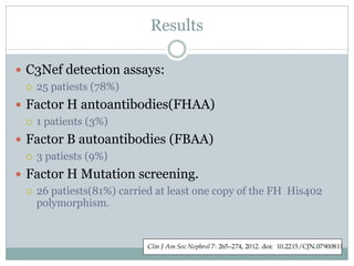 Results

 C3Nef detection assays:
   25 patiests (78%)

 Factor H antoantibodies(FHAA)
   1 patients (3%)

 Factor B autoantibodies (FBAA)
   3 patiests (9%)

 Factor H Mutation screening.
   26 patiests(81%) carried at least one copy of the FH His402
    polymorphism.
 