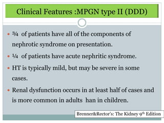 Clinical Features :MPGN type II (DDD)

 ¾ of patients have all of the components of
 nephrotic syndrome on presentation.
 ¼ of patients have acute nephritic syndrome.

 HT is typically mild, but may be severe in some
 cases.
 Renal dysfunction occurs in at least half of cases and
 is more common in adults han in children.

                          Brenner&Rector’s: The Kidney 9th Edition
 