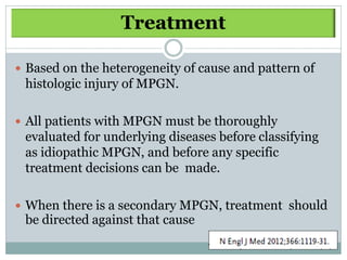 Treatment

 Based on the heterogeneity of cause and pattern of
 histologic injury of MPGN.

 All patients with MPGN must be thoroughly
 evaluated for underlying diseases before classifying
 as idiopathic MPGN, and before any specific
 treatment decisions can be made.

 When there is a secondary MPGN, treatment should
 be directed against that cause
 