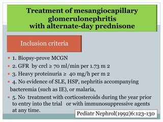 Treatment of mesangiocapillary
             glomerulonephritis
        with alternate-day prednisone

     Inclusion criteria
Inclusion criteria
 1. Biopsy-prove MCGN
 2. GFR by crcl ≥ 70 ml/min per 1.73 m 2
 3. Heavy proteinuria ≥ 40 mg/h per m 2
 4. No evidence of SLE, HSP, nephritis accompanying
 bacteremia (such as IE), or malaria,
 5. No treatment with corticosteroids during the year prior
  to entry into the trial or with immunosuppressive agents
  at any time.
                              Pediatr Nephrol(1992)6:123-130
 
