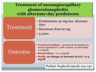 Treatment of mesangiocapillary
         glomerulonephritis
    with alternate-day prednisone
            • Prednisolone 40 mg/m2 alternate
              days
Treatment   • Maximum dose 60 mg
            • 5 years


            • Treatment failure: increase from baseline in
              serum creatinine of 30% or more, or more than
              0.4 mg/dl.
Outcome     • Renal failure : cr ≥ 4 mg/dl
            • Stable: no change or increase in S.Cr <0.4
              mg/dl


                    Pediatr Nephrol(1992)6:123-130
 