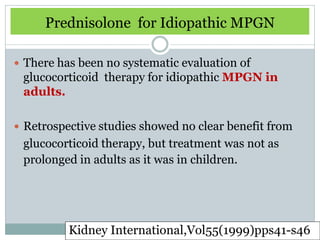 Prednisolone for Idiopathic MPGN

 There has been no systematic evaluation of
 glucocorticoid therapy for idiopathic MPGN in
 adults.

 Retrospective studies showed no clear benefit from
 glucocorticoid therapy, but treatment was not as
 prolonged in adults as it was in children.




          Kidney International,Vol55(1999)pps41-s46
 