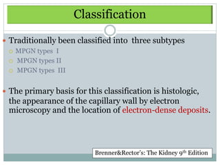 Classification

 Traditionally been classified into three subtypes
   MPGN types I

   MPGN types II

   MPGN types III



 The primary basis for this classification is histologic,
 the appearance of the capillary wall by electron
 microscopy and the location of electron-dense deposits.




                           Brenner&Rector’s: The Kidney 9th Edition
 