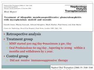  Retrospective analysis
 Treatment group
   MMF started 500 mg/daymaximum 2 gm /day

   Oral Prednisolone 60 mg/day , tapering to 20mg within 2
    months and withdrawn by 1 year.
 Control group
   Did not receive immunosuppressive therapy
 
