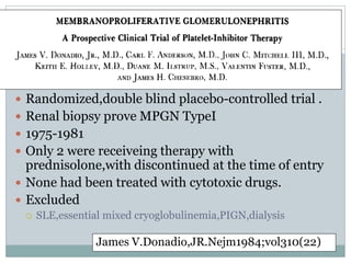  Randomized,double blind placebo-controlled trial .
 Renal biopsy prove MPGN TypeI
 1975-1981
 Only 2 were receiveing therapy with
  prednisolone,with discontinued at the time of entry
 None had been treated with cytotoxic drugs.
 Excluded
    SLE,essential mixed cryoglobulinemia,PIGN,dialysis

                 James V.Donadio,JR.Nejm1984;vol310(22)
 