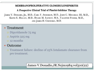  Treatment
   Dipyridamole 75 mg

   Aspirin 325 mg

   12 months

 Outcome
   Treatment failure: decline of 25% Iotalamate clearance from
    pre treatment.



                 James V.Donadio,JR.Nejm1984;vol310(22)
 
