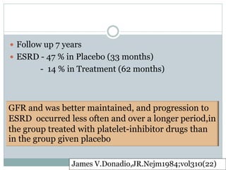  Follow up 7 years
 ESRD - 47 % in Placebo (33 months)
        - 14 % in Treatment (62 months)



GFR and was better maintained, and progression to
ESRD occurred less often and over a longer period,in
the group treated with platelet-inhibitor drugs than
in the group given placebo

                James V.Donadio,JR.Nejm1984;vol310(22)
 