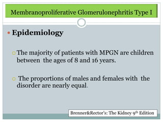 Membranoproliferative Glomerulonephritis Type I


 Epidemiology


  The   majority of patients with MPGN are children
     between the ages of 8 and 16 years.

    The proportions of males and females with the
     disorder are nearly equal.



                       Brenner&Rector’s: The Kidney 9th Edition
 