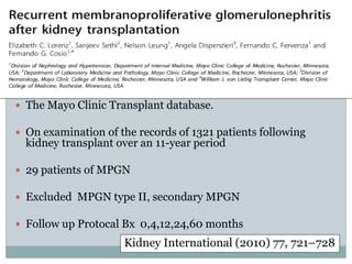  The Mayo Clinic Transplant database.

 On examination of the records of 1321 patients following
  kidney transplant over an 11-year period

 29 patients of MPGN

 Excluded MPGN type II, secondary MPGN

 Follow up Protocal Bx 0,4,12,24,60 months
                     Kidney International (2010) 77, 721–728
 