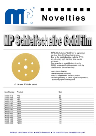 g        g g                 g g g                       g g

                                                  Novelties



                                                               MP Schleifscheibe “GoldFilm“ is a premium
                                                               sanding disc of the latest generation:
                                                               Due to the plastic backing material (PTE)
                                                               an extremely high standing time can be
                                                               achieved.
                                                               Our new disc is available in grits up to
                                                               P2000 for perfect finishing results both for
                                                               machine and manual sanding.

                                                               - very thin & flexible
                                                               - extremely tear-resistant
                                                               - very homogeneous surface pattern
                                                               - standing time up to 200% higher compared to
                                                                 standard paper backing discs

             ∅ 150 mm, 6/7-hole, velcro



Item Number     Product                                                   Unit

56907 0040      P40                                                        50
56907 0060      P60                                                        50
56907 0080      P80                                                       100
56907 0120      P120                                                      100
56907 0150      P150                                                      100
56907 0180      P180                                                      100
56907 0220      P220                                                      100
56907 0240      P240                                                      100
56907 0320      P320                                                      100
56907 0400      P400                                                      100
56907 0500      P500                                                      100
56907 0600      P600                                                      100
56907 1000      P1000                                                     100
56907 1500      P1500                                                     100
56907 2000      P2000                                                     100




      MIPA AG   g   Am Oberen Moos 1   g   D-84051 Essenbach   g   Tel. +498703/922-0   g   Fax +498703/922-141
 