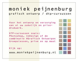 moniek peijnenburg
grafisch ontwerp / dtp-cursussen


Voor het ontwerp en verzorging
van al uw zakelijk en prive-
drukwerk.

DTP-cursussen zoals:
Photoshop, InDesign of de
combinatie HGrafisch Ontwerpen
Groepslessen, prive en op maat


Kijk op:
www.moniekpeijnenburg.nl
 
