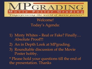 Welcome! Today’s Agenda: Minty Whites – Real or Fake? Finally… Absolute Proof!!! An in Depth Look at MPgrading. Roundtable discussion of the Movie Poster hobby. * Please hold your questions till the end of the presentation. Thanks  